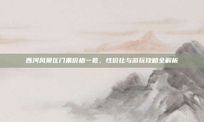 西河风景区门票价格一览,性价比与游玩攻略全解析
