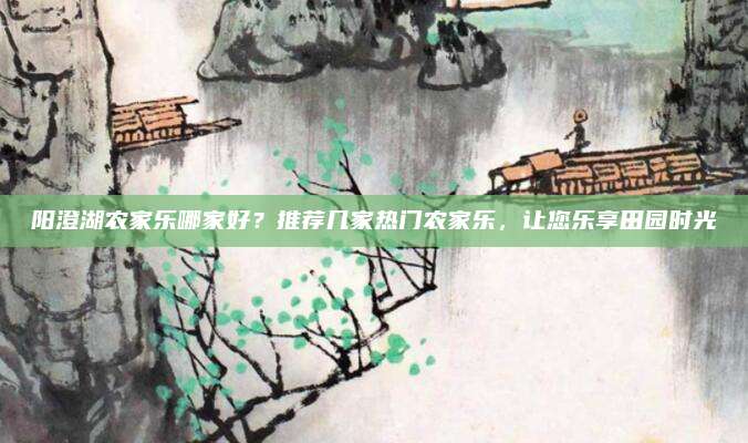 阳澄湖农家乐哪家好?推荐几家热门农家乐,让您乐享田园时光