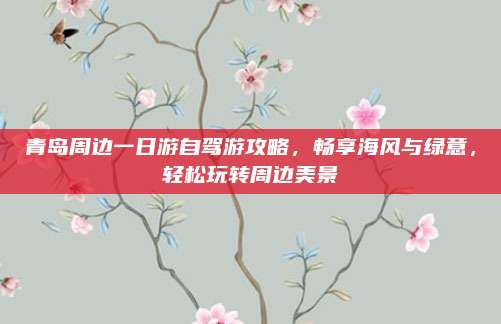 青岛周边一日游自驾游攻略,畅享海风与绿意,轻松玩转周边美景