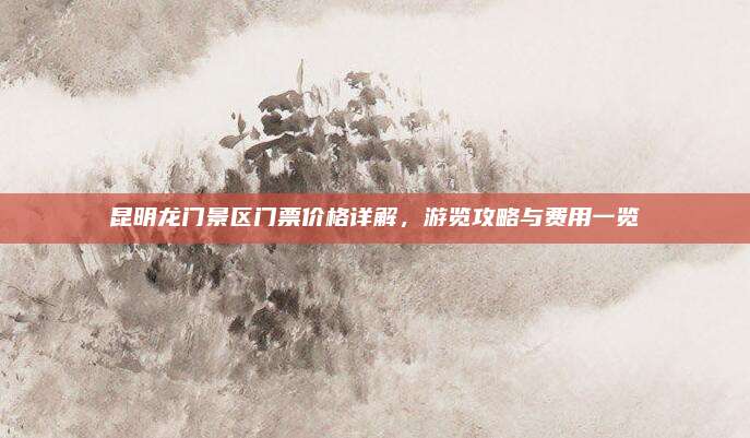 昆明龙门景区门票价格详解，游览攻略与费用一览