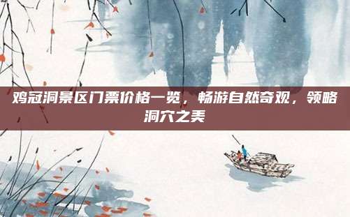 鸡冠洞景区门票价格一览,畅游自然奇观,领略洞穴之美