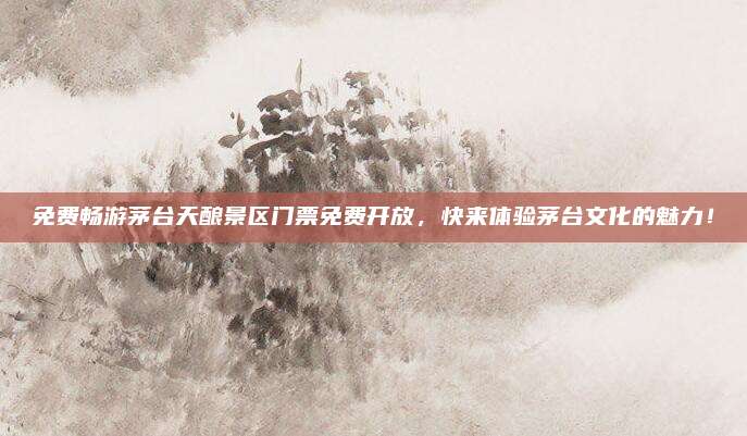 免费畅游茅台天酿景区门票免费开放，快来体验茅台文化的魅力！