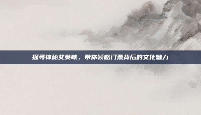 探寻神秘女英峡，带你领略门票背后的文化魅力