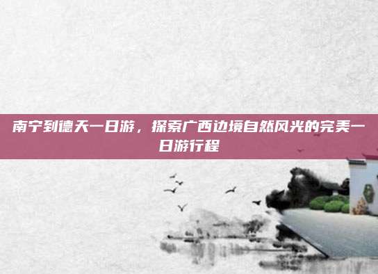 南宁到德天一日游，探索广西边境自然风光的完美一日游行程
