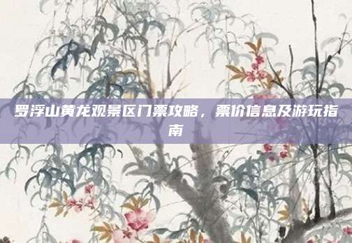 罗浮山黄龙观景区门票攻略,票价信息及游玩指南