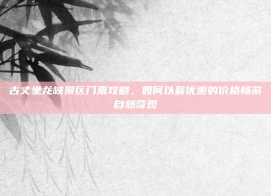 古丈坐龙峡景区门票攻略,如何以最优惠的价格畅游自然奇观