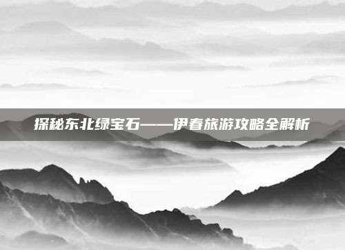 探秘东北绿宝石——伊春旅游攻略全解析