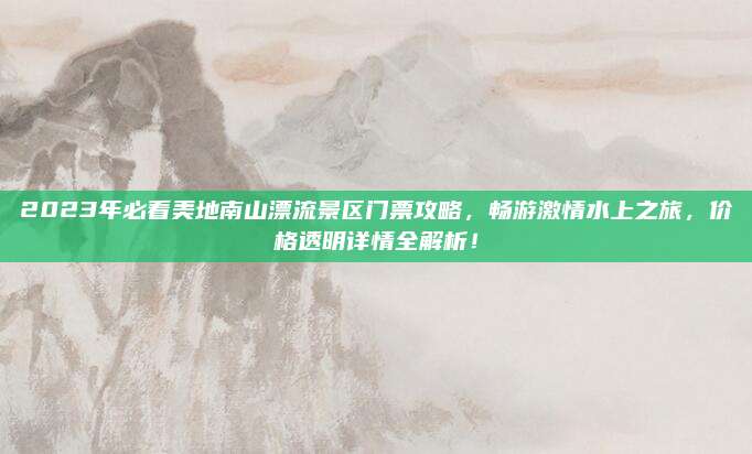 2023年必看美地南山漂流景区门票攻略，畅游激情水上之旅，价格透明详情全解析！