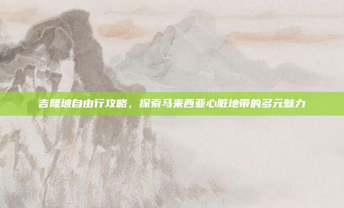 吉隆坡自由行攻略,探索马来西亚心脏地带的多元魅力