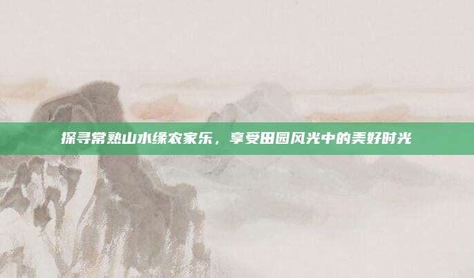 探寻常熟山水缘农家乐,享受田园风光中的美好时光