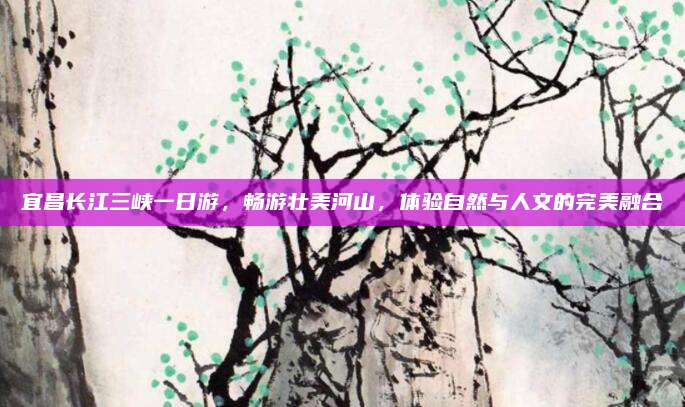 宜昌长江三峡一日游,畅游壮美河山,体验自然与人文的完美融合