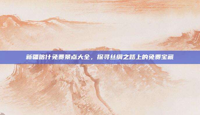 新疆喀什免费景点大全,探寻丝绸之路上的免费宝藏