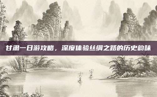 甘肃一日游攻略,深度体验丝绸之路的历史韵味