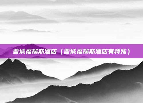 晋城福瑞斯酒店(晋城福瑞斯酒店有特殊)