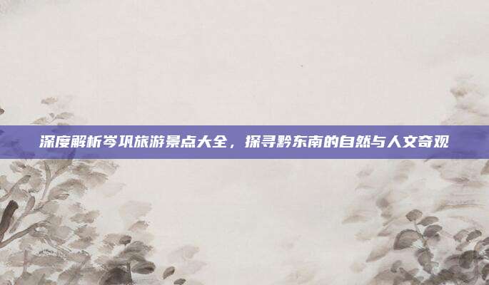 深度解析岑巩旅游景点大全,探寻黔东南的自然与人文奇观