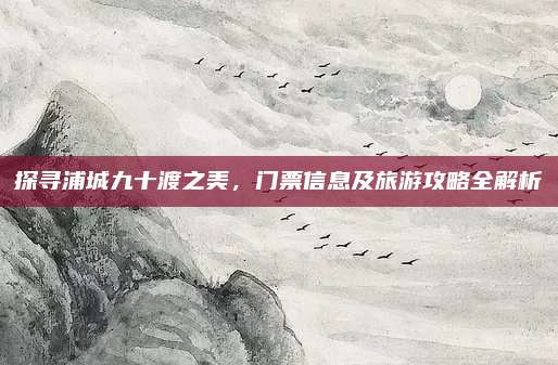 探寻浦城九十渡之美,门票信息及旅游攻略全解析