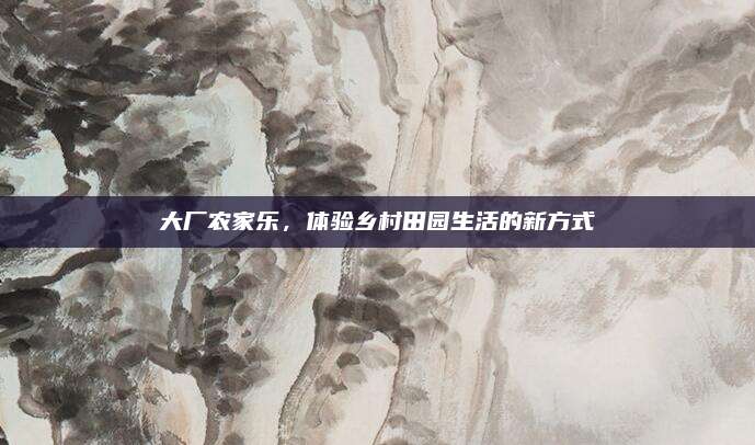 大厂农家乐,体验乡村田园生活的新方式