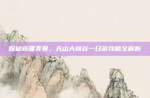 探秘新疆美景,天山大峡谷一日游攻略全解析