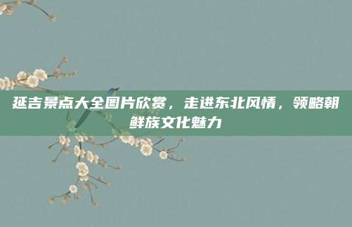 延吉景点大全图片欣赏,走进东北风情,领略朝鲜族文化魅力