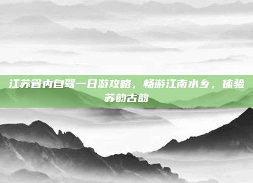 江苏省内自驾一日游攻略,畅游江南水乡,体验苏韵古韵