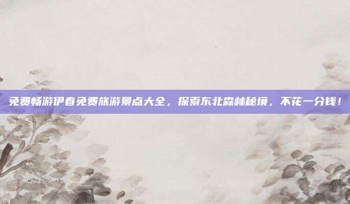 免费畅游伊春免费旅游景点大全,探索东北森林秘境,不花一分钱!