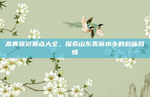 高青旅游景点大全，探索山东美丽水乡的韵味风情