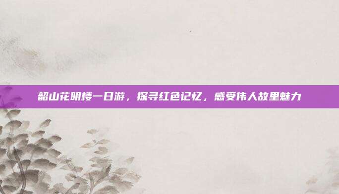 韶山花明楼一日游,探寻红色记忆,感受伟人故里魅力