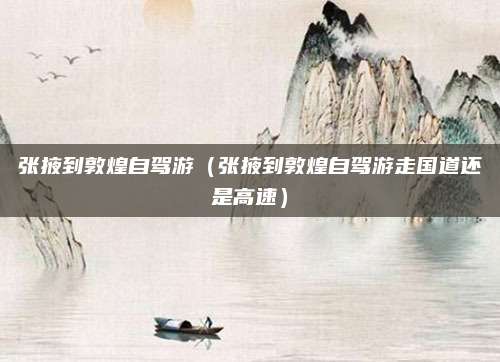 张掖到敦煌自驾游(张掖到敦煌自驾游走国道还是高速)