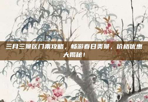 三月三景区门票攻略,畅游春日美景,价格优惠大揭秘!