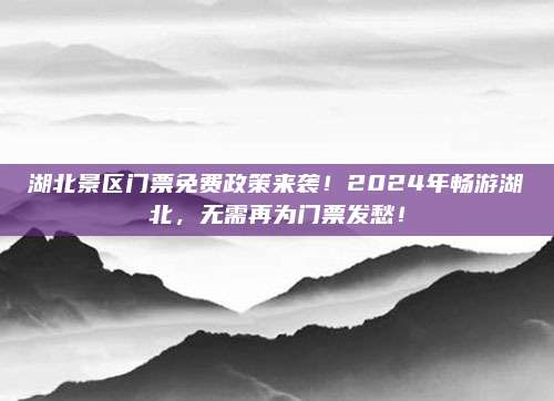 湖北景区门票免费政策来袭!2024年畅游湖北,无需再为门票发愁!