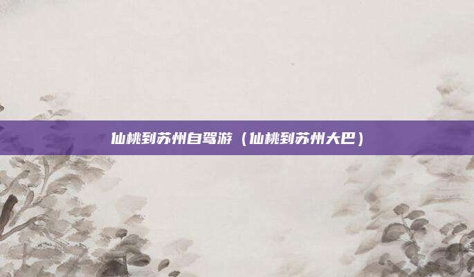 仙桃到苏州自驾游(仙桃到苏州大巴)