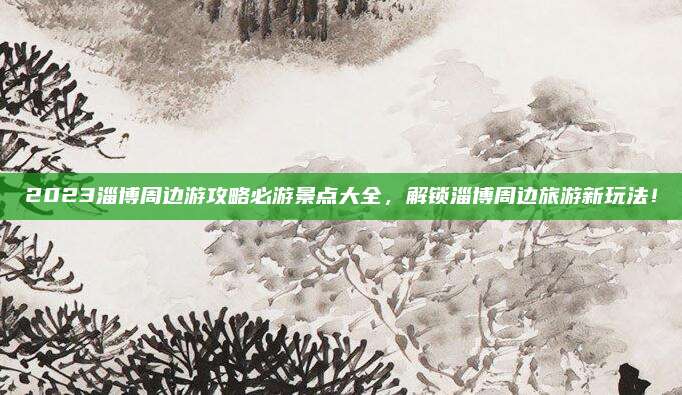 2023淄博周边游攻略必游景点大全，解锁淄博周边旅游新玩法！
