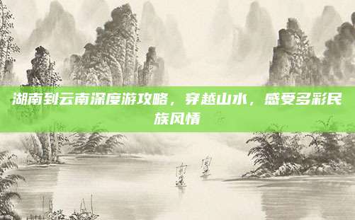 湖南到云南深度游攻略,穿越山水,感受多彩民族风情