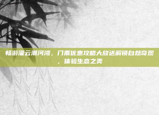畅游灌云潮河湾，门票优惠攻略大放送解锁自然奇观，体验生态之美