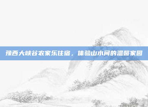 豫西大峡谷农家乐住宿,体验山水间的温馨家园