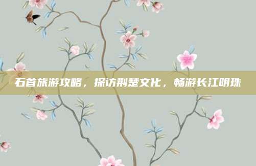 石首旅游攻略,探访荆楚文化,畅游长江明珠