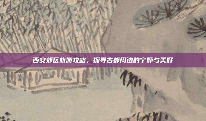西安郊区旅游攻略，探寻古都周边的宁静与美好