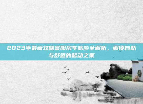 2023年最新攻略富阳房车旅游全解析,解锁自然与舒适的移动之家