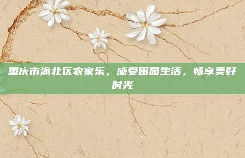 重庆市渝北区农家乐,感受田园生活,畅享美好时光