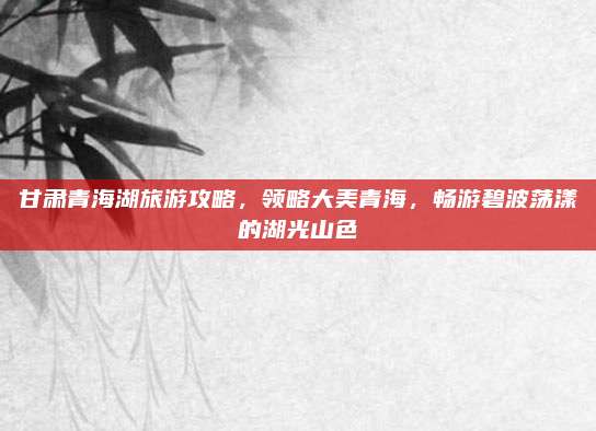 甘肃青海湖旅游攻略，领略大美青海，畅游碧波荡漾的湖光山色