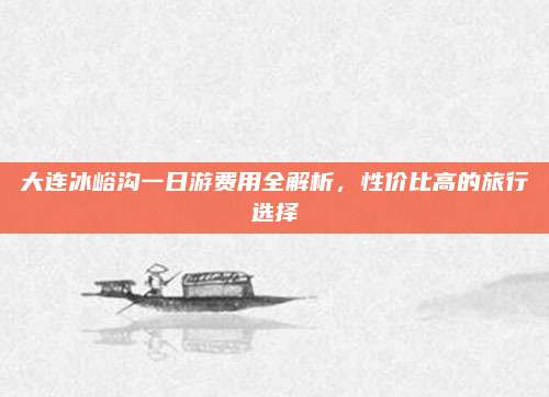 大连冰峪沟一日游费用全解析,性价比高的旅行选择