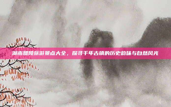 湖南醴陵旅游景点大全,探寻千年古镇的历史韵味与自然风光