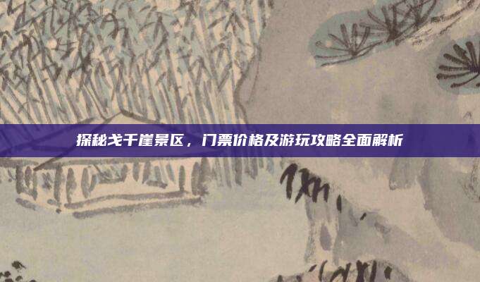 探秘戈千崖景区,门票价格及游玩攻略全面解析