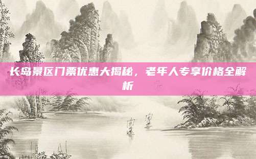 长岛景区门票优惠大揭秘，老年人专享价格全解析