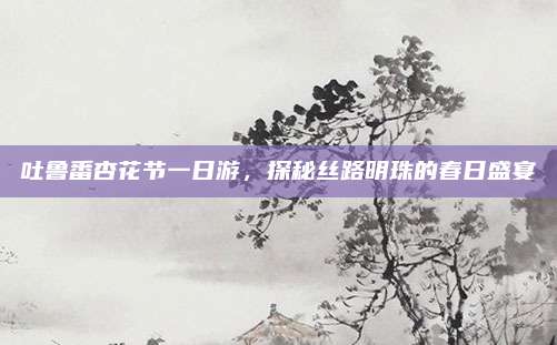 吐鲁番杏花节一日游，探秘丝路明珠的春日盛宴