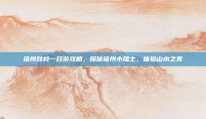 福州鼓岭一日游攻略,探秘福州小瑞士,体验山水之美