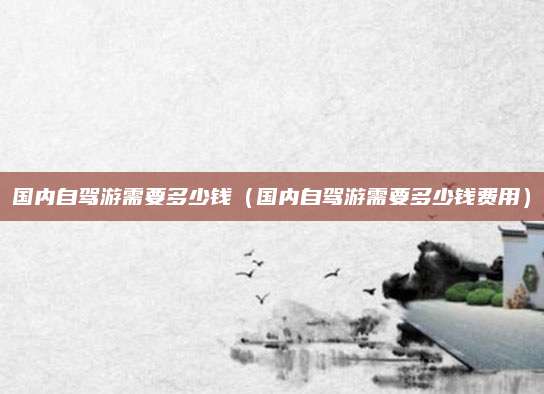 国内自驾游需要多少钱(国内自驾游需要多少钱费用)