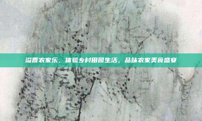 溢香农家乐，体验乡村田园生活，品味农家美食盛宴