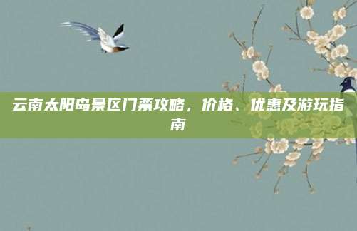 云南太阳岛景区门票攻略,价格、优惠及游玩指南
