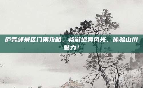 庐秀峰景区门票攻略,畅游绝美风光,体验山川魅力!